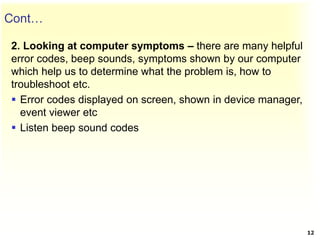 Cont…
2. Looking at computer symptoms – there are many helpful
error codes, beep sounds, symptoms shown by our computer
which help us to determine what the problem is, how to
troubleshoot etc.
 Error codes displayed on screen, shown in device manager,
event viewer etc
 Listen beep sound codes
12
 