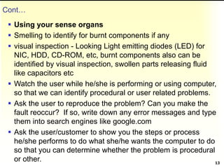 Cont…
 Using your sense organs
 Smelling to identify for burnt components if any
 visual inspection - Looking Light emitting diodes (LED) for
NIC, HDD, CD-ROM, etc, burnt components also can be
identified by visual inspection, swollen parts releasing fluid
like capacitors etc
 Watch the user while he/she is performing or using computer,
so that we can identify procedural or user related problems.
 Ask the user to reproduce the problem? Can you make the
fault reoccur? If so, write down any error messages and type
them into search engines like google.com
 Ask the user/customer to show you the steps or process
he/she performs to do what she/he wants the computer to do
so that you can determine whether the problem is procedural
or other. 13
 