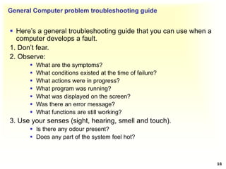 General Computer problem troubleshooting guide
 Here’s a general troubleshooting guide that you can use when a
computer develops a fault.
1. Don’t fear.
2. Observe:
 What are the symptoms?
 What conditions existed at the time of failure?
 What actions were in progress?
 What program was running?
 What was displayed on the screen?
 Was there an error message?
 What functions are still working?
3. Use your senses (sight, hearing, smell and touch).
 Is there any odour present?
 Does any part of the system feel hot?
16
 