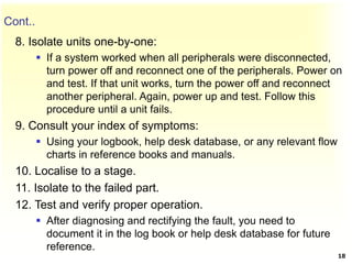 Cont..
8. Isolate units one-by-one:
 If a system worked when all peripherals were disconnected,
turn power off and reconnect one of the peripherals. Power on
and test. If that unit works, turn the power off and reconnect
another peripheral. Again, power up and test. Follow this
procedure until a unit fails.
9. Consult your index of symptoms:
 Using your logbook, help desk database, or any relevant flow
charts in reference books and manuals.
10. Localise to a stage.
11. Isolate to the failed part.
12. Test and verify proper operation.
 After diagnosing and rectifying the fault, you need to
document it in the log book or help desk database for future
reference.
18
 