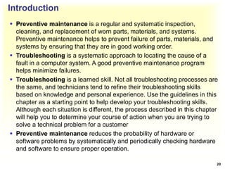 Introduction
 Preventive maintenance is a regular and systematic inspection,
cleaning, and replacement of worn parts, materials, and systems.
Preventive maintenance helps to prevent failure of parts, materials, and
systems by ensuring that they are in good working order.
 Troubleshooting is a systematic approach to locating the cause of a
fault in a computer system. A good preventive maintenance program
helps minimize failures.
 Troubleshooting is a learned skill. Not all troubleshooting processes are
the same, and technicians tend to refine their troubleshooting skills
based on knowledge and personal experience. Use the guidelines in this
chapter as a starting point to help develop your troubleshooting skills.
Although each situation is different, the process described in this chapter
will help you to determine your course of action when you are trying to
solve a technical problem for a customer
 Preventive maintenance reduces the probability of hardware or
software problems by systematically and periodically checking hardware
and software to ensure proper operation.
20
 
