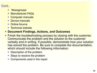 Cont..
 Newsgroups
 Manufacturer FAQs
 Computer manuals
 Device manuals
 Online forums
 Technical website
 Document Findings, Actions, and Outcomes
 Finish the troubleshooting process by closing with the customer.
Communicate the problem and the solution to the customer
verbally and in writing. If possible, demonstrate how your solution
has solved the problem. Be sure to complete the documentation,
which should include the following information:
 Description of the problem
 Steps to resolve the problem
 Components used in the repair
25
 