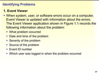 Identifying Problems
1. Event Viewer
 When system, user, or software errors occur on a computer,
Event Viewer is updated with information about the errors.
The Event Viewer application shown in Figure 1.1 records the
following information about the problem:
 What problem occurred
 Date and time of the problem
 Severity of the problem
 Source of the problem
 Event ID number
 Which user was logged in when the problem occurred
27
 