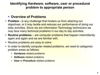 3
Identifying Hardware, software, user or procedural
problem to appropriate person
 Overview of Problems
 Problem - is any challenge that hinders us from attaining our
objectives; or it may tackle and reduces our performance of doing our
daily activities. Since we are Information Technology technicians we
may face many technical problems in our day to day activities.
 Routine problems – are computer problems that happen intermittently
again and again and we are familiar with.
 Routine problems are easy to solve
 In order to identify computer related problems, we need to categorize
problem areas as follows:
 Hardware related problems
 Software related problems
 User or Procedure related problems
 