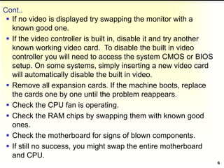 Cont..
 If no video is displayed try swapping the monitor with a
known good one.
 If the video controller is built in, disable it and try another
known working video card. To disable the built in video
controller you will need to access the system CMOS or BIOS
setup. On some systems, simply inserting a new video card
will automatically disable the built in video.
 Remove all expansion cards. If the machine boots, replace
the cards one by one until the problem reappears.
 Check the CPU fan is operating.
 Check the RAM chips by swapping them with known good
ones.
 Check the motherboard for signs of blown components.
 If still no success, you might swap the entire motherboard
and CPU.
6
 