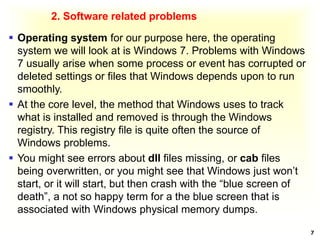 2. Software related problems
 Operating system for our purpose here, the operating
system we will look at is Windows 7. Problems with Windows
7 usually arise when some process or event has corrupted or
deleted settings or files that Windows depends upon to run
smoothly.
 At the core level, the method that Windows uses to track
what is installed and removed is through the Windows
registry. This registry file is quite often the source of
Windows problems.
 You might see errors about dll files missing, or cab files
being overwritten, or you might see that Windows just won’t
start, or it will start, but then crash with the “blue screen of
death”, a not so happy term for a the blue screen that is
associated with Windows physical memory dumps.
7
 