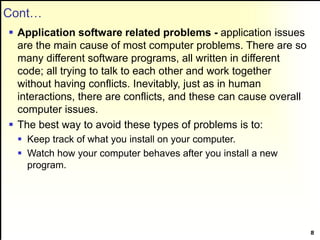 Cont…
 Application software related problems - application issues
are the main cause of most computer problems. There are so
many different software programs, all written in different
code; all trying to talk to each other and work together
without having conflicts. Inevitably, just as in human
interactions, there are conflicts, and these can cause overall
computer issues.
 The best way to avoid these types of problems is to:
 Keep track of what you install on your computer.
 Watch how your computer behaves after you install a new
program.
8
 