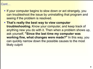 Cont…
 If your computer begins to slow down or act strangely, you
can troubleshoot the issue by uninstalling that program and
seeing if the problem is resolved.
 That’s really the best way to view computer
troubleshooting. Know your computer, and keep track of
anything new you do with it. Then when a problem shows up,
ask yourself, "Since the last time my computer was
working fine, what changes were made?" In this way, you
can quickly narrow down the possible causes to the most
likely culprit
9
 
