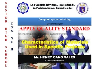 Computer system servicing
Specialized Subject
Mr. HENRY CANO SALES
ICT-CSS – Subject Teacher
APPLY QUALITY STANDARD
Characteristics of Materials
Used in Specific Projects
 