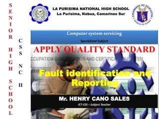 Computer system servicing
Specialized Subject
Mr. HENRY CANO SALES
ICT-CSS – Subject Teacher
APPLY QUALITY STANDARD
Fault identification and
Reporting
 
