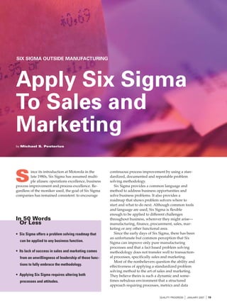 SIX SIGMA OUTSIDE MANUFACTURING




Apply Six Sigma
To Sales and
Marketing
by Michael S. Pestorius




S
         ince its introduction at Motorola in the       continuous process improvement by using a stan-
         late 1980s, Six Sigma has assumed multi-       dardized, documented and repeatable problem
         ple aliases: operations excellence, business   solving methodology.
process improvement and process excellence. Re-            Six Sigma provides a common language and
gardless of the moniker used, the goal of Six Sigma     method to address business opportunities and
companies has remained consistent: to encourage         solve business problems. It also provides a
                                                        roadmap that shows problem solvers where to
                                                        start and what to do next. Although common tools
                                                        and language are used, Six Sigma is flexible
                                                        enough to be applied to different challenges
In 50 Words                                             throughout business, wherever they might arise—
 Or Less                                                manufacturing, finance, procurement, sales, mar-
                                                        keting or any other functional area.
• Six Sigma offers a problem solving roadmap that          Since the early days of Six Sigma, there has been
                                                        an unfortunate but common perception that Six
  can be applied to any business function.              Sigma can improve only pure manufacturing
                                                        processes and that a fact based problem solving
• Its lack of success in sales and marketing comes      methodology does not transfer well to transaction-
  from an unwillingness of leadership of those func-    al processes, specifically sales and marketing.
                                                           Most of the nonbelievers question the ability and
  tions to fully embrace the methodology.               effectiveness of applying a standardized problem
                                                        solving method to the art of sales and marketing.
• Applying Six Sigma requires altering both             They believe theirs is such a dynamic and some-
  processes and attitudes.                              times nebulous environment that a structured
                                                        approach requiring processes, metrics and data


                                                                                      QUALITY PROGRESS   I JANUARY 2007 I 19
 