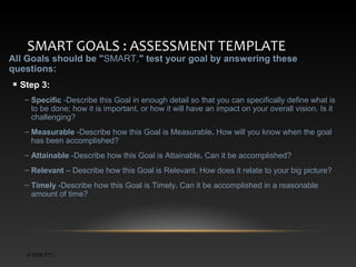 SMART GOALS : ASSESSMENT TEMPLATE

All Goals should be "SMART," test your goal by answering these
questions:
Step 3:
– Specific -Describe this Goal in enough detail so that you can specifically define what is
to be done; how it is important, or how it will have an impact on your overall vision. Is it
challenging?
– Measurable -Describe how this Goal is Measurable. How will you know when the goal
has been accomplished?
– Attainable -Describe how this Goal is Attainable. Can it be accomplished?
– Relevant – Describe how this Goal is Relevant. How does it relate to your big picture?
– Timely -Describe how this Goal is Timely. Can it be accomplished in a reasonable
amount of time?

© 2006 PTC

 