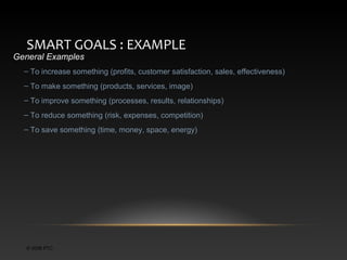 SMART GOALS : EXAMPLE

General Examples

– To increase something (profits, customer satisfaction, sales, effectiveness)
– To make something (products, services, image)
– To improve something (processes, results, relationships)
– To reduce something (risk, expenses, competition)
– To save something (time, money, space, energy)

© 2006 PTC

 