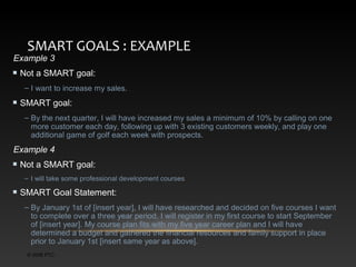 SMART GOALS : EXAMPLE

Example 3

Not a SMART goal:
– I want to increase my sales.

SMART goal:
– By the next quarter, I will have increased my sales a minimum of 10% by calling on one
more customer each day, following up with 3 existing customers weekly, and play one
additional game of golf each week with prospects.

Example 4
Not a SMART goal:
– I will take some professional development courses

SMART Goal Statement:
– By January 1st of [insert year], I will have researched and decided on five courses I want
to complete over a three year period. I will register in my first course to start September
of [insert year]. My course plan fits with my five year career plan and I will have
determined a budget and gathered the financial resources and family support in place
prior to January 1st [insert same year as above].
© 2006 PTC

 
