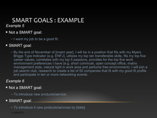 SMART GOALS : EXAMPLE

Example 5

Not a SMART goal:
– I want my job to be a good fit.

SMART goal:
– By the end of November of [insert year], I will be in a position that fits with my Myers
Briggs Type Indicator (e.g. ENFJ), utilizes my top ten transferable skills, fits my top five
career values, correlates with my top 5 passions, provides for the top five work
environment preferences I have (e.g. short commute, open concept office, matrix
management style, natural light in work area and perfume free environment). I will join a
job search club, research to create a list of 50 companies that fit with my good fit profile
and participate in ten or more networking events.

Example 6
Not a SMART goal:
– To introduce new products/service.

SMART goal:
– To introduce 4 new products/services by [date].
© 2006 PTC

 
