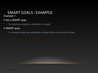 SMART GOALS : EXAMPLE

Example 7

Not a SMART goal:
– To maximize customer satisfaction in [year]

SMART goal:
– To increase customer satisfaction ratings to 90% by the end of [year]

© 2006 PTC

 