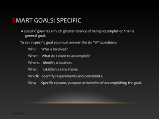 SMART GOALS: SPECIFIC
A specific goal has a much greater chance of being accomplished than a
general goal.
To set a specific goal you must answer the six "W" questions:
Who:

Who is involved?

What:

What do I want to accomplish?

Where: Identify a location.
When:

Establish a time frame.

Which: Identify requirements and constraints.
Why:

© 2006 PTC

Specific reasons, purpose or benefits of accomplishing the goal.

 