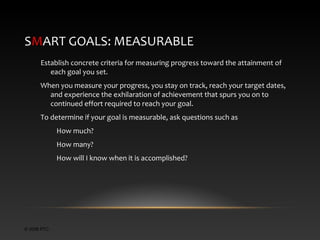 SMART GOALS: MEASURABLE
Establish concrete criteria for measuring progress toward the attainment of
each goal you set.
When you measure your progress, you stay on track, reach your target dates,
and experience the exhilaration of achievement that spurs you on to
continued effort required to reach your goal.
To determine if your goal is measurable, ask questions such as
How much?
How many?
How will I know when it is accomplished?

© 2006 PTC

 