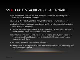 SMART GOALS : ACHIEVABLE - ATTAINABLE
When you identify Goals that are most important to you, you begin to figure out
ways you can make them come true.
You develop the attitudes, abilities, skills, and financial capacity to reach them.
You begin seeing previously overlooked opportunities to bring yourself closer to the
achievement of your Goals.
You can attain most any goal you set when you plan your steps wisely and establish a
time frame that allows you to carry out those steps.
Goals that may have seemed far away and out of reach eventually move closer and
become attainable, not because your Goals shrink, but because you grow and
expand to match them.
When you list your Goals you build your self-image.
You see yourself as worthy of these Goals, and develop the traits and personality that
allow you to possess them.

© 2006 PTC

 