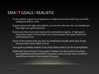 SMART GOALS : REALISTIC
To be realistic, a goal must represent an objective toward which you are both
willing and able to work.
A goal can be both high and realistic; you are the only one who can decide just
how high your goal should be.
But be sure that every goal represents substantial progress. A high goal is
frequently easier to reach than a low one because a low goal exerts low
motivational force.
Some of the hardest jobs you ever accomplished actually seem easy simply
because they were a labor of love.
Your goal is probably realistic if you truly believe that it can be accomplished.
Additional ways to know if your goal is realistic is to determine if you have
accomplished anything similar in the past or ask yourself what conditions
would have to exist to accomplish this goal.

© 2006 PTC

 
