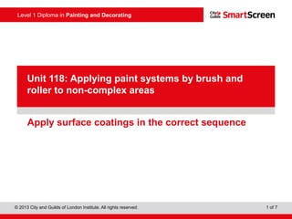 Level 1 Diploma in Painting and Decorating
© 2013 City and Guilds of London Institute. All rights reserved. 1 of 7
PowerPoint
presentationApply surface coatings in the correct sequence
Unit 118: Applying paint systems by brush and
roller to non-complex areas
 