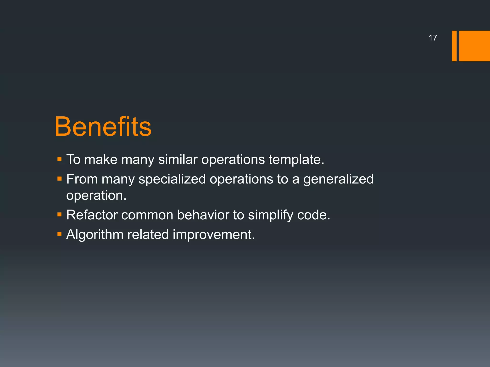 BenefitsTo make many similar operations template.From many specialized operations to a generalized operation.Refactor common behavior to simplify code.Algorithm related improvement.17