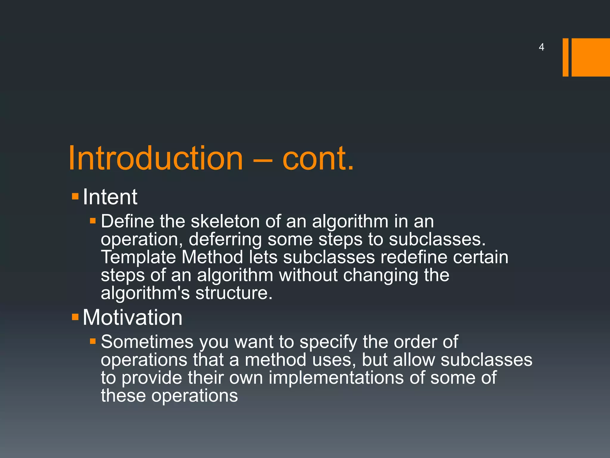 Introduction – cont.IntentDefine the skeleton of an algorithm in an operation, deferring some steps to subclasses. Template Method lets subclasses redefine certain steps of an algorithm without changing the algorithm's structure.MotivationSometimes you want to specify the order of operations that a method uses, but allow subclasses to provide their own implementations of some of these operations4