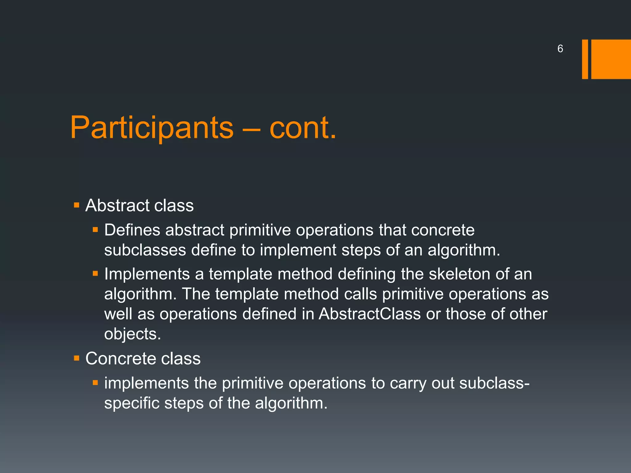 Participants – cont.Abstract classDefines abstract primitive operations that concrete subclasses define to implement steps of an algorithm.Implements a template method defining the skeleton of an algorithm. The template method calls primitive operations as well as operations defined in AbstractClass or those of other objects.Concrete classimplements the primitive operations to carry out subclass-specific steps of the algorithm.6