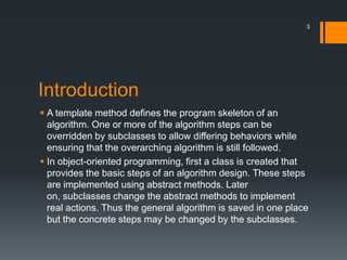 IntroductionA template method defines the program skeleton of an algorithm. One or more of the algorithm steps can be overridden by subclasses to allow differing behaviors while ensuring that the overarching algorithm is still followed.In object-oriented programming, first a class is created that provides the basic steps of an algorithm design. These steps are implemented using abstract methods. Later on, subclasses change the abstract methods to implement real actions. Thus the general algorithm is saved in one place but the concrete steps may be changed by the subclasses.3