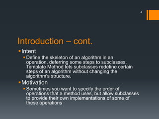 Introduction – cont.IntentDefine the skeleton of an algorithm in an operation, deferring some steps to subclasses. Template Method lets subclasses redefine certain steps of an algorithm without changing the algorithm's structure.MotivationSometimes you want to specify the order of operations that a method uses, but allow subclasses to provide their own implementations of some of these operations4