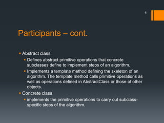 Participants – cont.Abstract classDefines abstract primitive operations that concrete subclasses define to implement steps of an algorithm.Implements a template method defining the skeleton of an algorithm. The template method calls primitive operations as well as operations defined in AbstractClass or those of other objects.Concrete classimplements the primitive operations to carry out subclass-specific steps of the algorithm.6