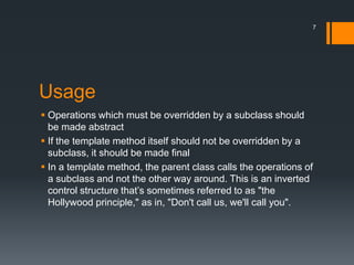 UsageOperations which must be overridden by a subclass should be made abstractIf the template method itself should not be overridden by a subclass, it should be made finalIn a template method, the parent class calls the operations of a subclass and not the other way around. This is an inverted control structure that’s sometimes referred to as "the Hollywood principle," as in, "Don't call us, we'll call you".7