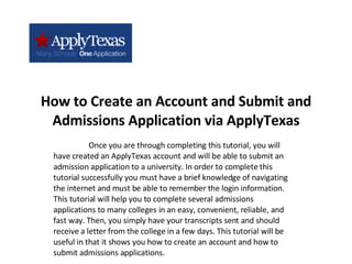 How to Create an Account and Submit and Admissions Application via ApplyTexas Once you are through completing this tutorial, you will have created an ApplyTexas account and will be able to submit an admission application to a university. In order to complete this tutorial successfully you must have a brief knowledge of navigating the internet and must be able to remember the login information. This tutorial will help you to complete several admissions applications to many colleges in an easy, convenient, reliable, and fast way. Then, you simply have your transcripts sent and should receive a letter from the college in a few days. This tutorial will be useful in that it shows you how to create an account and how to submit admissions applications. 