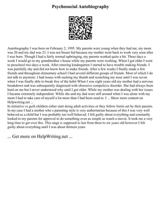 Psychosocial Autobiography
Autobiography I was born on February 2, 1995. My parents were young when they had me, my mom
was 20 and my dad was 23. I was not breast fed because my mother went back to work very soon after
I was born. Though I had a fairly normal upbringing, my parents worked quite a bit. Three days a
week I would go to my grandmother s house while my parents were working. When I got older I went
to preschool two days a week. After entering kindergarten I started to have trouble making friends. I
was painfully shy and did not know how to make friends. After a few weeks I finally made a few
friends and throughout elementary school I had several different groups of friends. Most of which I do
not talk to anymore. I had issues with sucking my thumb and scratching my nose until I was seven
when I was finally able to break free of the habit When I was eight years old my mother had a nervous
breakdown and was subsequently diagnosed with obsessive compulsive disorder. She had always been
hard on me but I never understood why until I got older. While my mother was dealing with her issues
I became extremely independent. While she and my dad were still around when I was alone with my
mom I had to take care of myself a lot more than I had been used to. I ... Show more content on
Helpwriting.net ...
In initiative vs guilt children either start doing adult activities or they follow limits set by their parents.
In my case I had a mother who s parenting style is very authoritarian because of this I was very well
behaved as a child but I was probably too well behaved. I felt guilty about everything and constantly
looked to my parents for approval to do something even as simple as watch a movie. It took me a very
long time to get over this. This stage is supposed to last from three to six years old however I felt
guilty about everything until I was about thirteen years
... Get more on HelpWriting.net ...
 