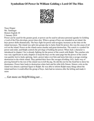 Symbolism Of Power In William Golding s Lord Of The Flies
Trace Draper
Ms. Tantlinger
Honors English 10
2 January 2018
Power can be used for the greater good, or power can be used to advance personal agenda As Golding
s Lord of the Flies develops, power does also. When a group of boys are stranded on an island, the
boys power shifts dramatically. The boys fight for power and savagery increases as the time on the
island increases. The island was split into groups due to Jacks fiend for power, this was the cause of all
evil on the island. Power on the island causes murder and great destruction. The conch is a symbol for
power and order, and Ralph controls the privilege of holding the power. When Jack s character is
introduced in chapter 2 he is already fighting for the power of the conch with Ralph. The conches role
was very significant in early chapters to keep the boys on the same page but the power of the conch
was quickly lost to Jacks uprising. Jack s power takes over him and turns him into a savage creating
destruction to the whole island. They painted their faces like savages (Golding 163). Jacks way of
proving himself to the rest of the island was to kill the pig. He did this not for the food but to show his
dominance. Power later leads to destruction when Jack and his tribe kills Simon. Simon s role on the
island was almost a spiritual figure to Ralph. He was able to inform Ralph many things about the
island and how it could affect the group of boys. Jack had no remorse after the killing and made it
seem
... Get more on HelpWriting.net ...
 