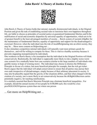 John Rawls’A Theory of Justice Essay
John Rawls A Theory of Justice holds that rational, mutually disinterested individuals, in the Original
Position and given the task of establishing societal rules to maximise their own happiness throughout
life, are liable to choose as principles of societal justice a) guaranteed fundamental liberties and b) the
nullification of social and economic disparities by universal equality of opportunities, which are to be
of greatest benefit to the least advantaged members of society , . Rawls system of societal cbfgdbre for
the maintenance of fundamental liberties, equality of opportunity and support for the disadvantaged is
exercised. However, when the individual runs the risk of incafdfbsfgrnating into an elitist society, they
may be ... Show more content on Helpwriting.net ...
It also stimulates competition rational individuals will naturally want more primary goods for
themselves , and will be willing to compete for these. This is vital to a healthy economy because it
prevents stagnating monopolization by individuals.
One weakness in Rawls theory is his assumption that the individual in the Original Position will think
conservatively. Realistically, the individual is supposedly more likely to risk a slightly worse worst
case scenario for a markedly better best case scenario (similar to the large numbers of individuals who
gamble money in hope of winning more) . The individual may choose to dismiss the Difference
Principle in favour of a riskier, but more beneficial principle for example, that the rich get richer .
Rawls argues that the individual will adopt conservatism to ensure that all parties may pursue their
own ends irrespective of (dis)advantages, simply because of their arbitrary placement in society. It
may also be plausibly argued that the gravity of the situations differs, and that when charged with the
creation of a society, one is more likely to act conservatively because the dGBgbGGBecision carries
potentially negative, far reaching ramifications.
It is similarly asserted that Rawls Maximin Principle may eliminate beneficial inequalities . For
example, should the annual income of two people be $100,000 each, this would be a less
prosNGGANGNAperous system than one where one person
... Get more on HelpWriting.net ...
 