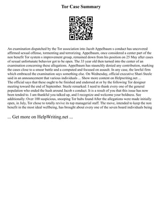 Tor Case Summary
An examination dispatched by the Tor association into Jacob Appelbaum s conduct has uncovered
affirmed sexual offense, tormenting and terrorizing. Appelbaum, once considered a center part of the
non benefit Tor system s improvement group, remained down from his position on 25 May after cases
of sexual unfortunate behavior got to be open. The 33 year old then turned into the center of an
examination concerning these allegations. Appelbaum has staunchly denied any contribution, marking
the cases close to a smear battle and a computed and focused on assault. In any case, the lawful firm
which embraced the examination says something else. On Wednesday, official executive Shari Steele
said in an announcement that various individuals ... Show more content on Helpwriting.net ...
The official says that these ought to be finished and endorsed at or by the following Tor designer
meeting toward the end of September. Steele remarked: I need to thank every one of the general
population who ended the hush around Jacob s conduct. It is a result of you that this issue has now
been tended to. I am thankful you talked up, and I recognize and welcome your boldness. See
additionally: Over 100 suspicious, snooping Tor hubs found After the allegations were made initially
open, in July, Tor chose to totally revive its top managerial staff. The move, intended to keep the non
benefit in the most ideal wellbeing, has brought about every one of the seven board individuals being
... Get more on HelpWriting.net ...
 