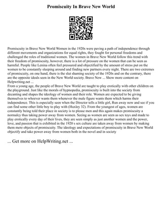 Promiscuity In Brave New World
Promiscuity in Brave New World Women in the 1920s were paving a path of independence through
different movements and organizations for equal rights, they fought for personal freedoms and
challenged the roles of traditional women. The women in Brave New World follow this trend with
their freedom of promiscuity, however, there is a lot of pressure on the women that can be seen as
harmful. People like Lenina often feel pressured and objectified by the amount of stress put on the
women to be constantly sleeping around and finding new partners every night. There are two extremes
of promiscuity, on one hand, there is the slut shaming society of the 1920s and on the contrary, there
are the opposite ideals seen in the New World society. Brave New ... Show more content on
Helpwriting.net ...
From a young age, the people of Brave New World are taught to play erotically with other children on
the playground. Just like the morals of hypnopedia, promiscuity is built into the society from
decanting and shapes the ideology of women and their role. Women are expected to be giving
themselves to whoever wants them whenever the male figure wants them which harms their
independence. This is especially seen when the Director tells a little girl, Run away now and see if you
can find some other little boy to play with (Huxley 32). From the youngest of ages, women are
constantly being told their place in society is to please men and this again makes promiscuity a
normalcy thus taking power away from women. Seeing as women are seen as sex toys and made to
play erotically every day of their lives, they are seen simply as just another women and the power,
love, and passion that is exhibited in the 1920 s sex culture are taken away from women by making
them mere objects of promiscuity. The ideology and expectations of promiscuity in Brave New World
objectify and take power away from women both in the novel and in society
... Get more on HelpWriting.net ...
 