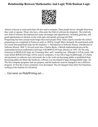 Relationship Between Mathematics And Logic With Boolean Logic
Almost everyone at some point their life has used a computer. Most people haven t thought about how
they work or operate. Those who have, often enter the field of software development. The relatively
new field of software development has many advantages and opportunities, including good pay, and
good opportunities to advance in this wide open and quickly growing job field.
Programing has been around much longer than most people think. Some experts consider the earliest
programing was completed in France as early as 1804 by Joseph Marie Jacquard. He used punch cards
for a loom that predefined tasks for the machine.( 1. Introduction to Software History. Introduction to
Software History. Web 7). Several years later, Charles Boole, a British mathematician proved the
relationship between mathematics and logic with BOOLEAN logic (binary) in 1847. (4) The only
characters in BOOLEAN logic are 0 meaning false, and 1 meaning true. Although it will be nearly 100
years before BOOLEAN logic will be used in computers, it was still a huge breakthrough. (11) Some
advancements in software were reinvented, due to the work not becoming public or prohibited from
becoming public.(6) Much like hardware, software was developed in large distinguishable steps. (6)
The first computer programs had one purpose, and the hardware must be changed to run a different
program. At first this is how computers were developed. This all changed when John Von Neumann,
working at the Institute for Advanced
... Get more on HelpWriting.net ...
 