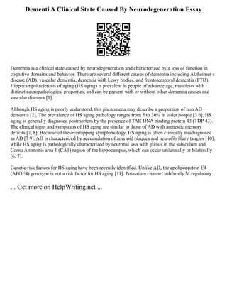 Dementi A Clinical State Caused By Neurodegeneration Essay
Dementia is a clinical state caused by neurodegeneration and characterized by a loss of function in
cognitive domains and behavior. There are several different causes of dementia including Alzheimer s
disease (AD), vascular dementia, dementia with Lewy bodies, and frontotemporal dementia (FTD).
Hippocampal sclerosis of aging (HS aging) is prevalent in people of advance age, manifests with
distinct neuropathological properties, and can be present with or without other dementia causes and
vascular diseases [1].
Although HS aging is poorly understood, this phenomena may describe a proportion of non AD
dementia [2]. The prevalence of HS aging pathology ranges from 5 to 30% in older people [3 6]. HS
aging is generally diagnosed postmortem by the presence of TAR DNA binding protein 43 (TDP 43).
The clinical signs and symptoms of HS aging are similar to those of AD with amnestic memory
deficits [7, 8]. Because of the overlapping symptomology, HS aging is often clinically misdiagnosed
as AD [7 9]. AD is characterized by accumulation of amyloid plaques and neurofibrillary tangles [10],
while HS aging is pathologically characterized by neuronal loss with gliosis in the subiculum and
Cornu Ammonis area 1 (CA1) region of the hippocampus, which can occur unilaterally or bilaterally
[6, 7].
Genetic risk factors for HS aging have been recently identified. Unlike AD, the apolipoprotein E4
(APOE4) genotype is not a risk factor for HS aging [11]. Potassium channel subfamily M regulatory
... Get more on HelpWriting.net ...
 
