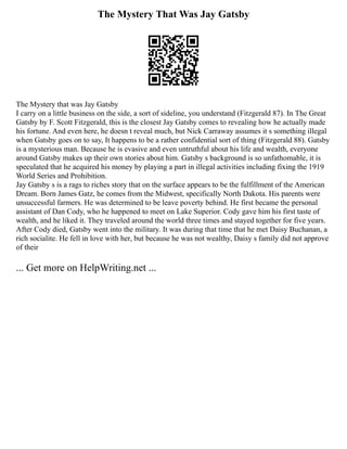 The Mystery That Was Jay Gatsby
The Mystery that was Jay Gatsby
I carry on a little business on the side, a sort of sideline, you understand (Fitzgerald 87). In The Great
Gatsby by F. Scott Fitzgerald, this is the closest Jay Gatsby comes to revealing how he actually made
his fortune. And even here, he doesn t reveal much, but Nick Carraway assumes it s something illegal
when Gatsby goes on to say, It happens to be a rather confidential sort of thing (Fitzgerald 88). Gatsby
is a mysterious man. Because he is evasive and even untruthful about his life and wealth, everyone
around Gatsby makes up their own stories about him. Gatsby s background is so unfathomable, it is
speculated that he acquired his money by playing a part in illegal activities including fixing the 1919
World Series and Prohibition.
Jay Gatsby s is a rags to riches story that on the surface appears to be the fulfillment of the American
Dream. Born James Gatz, he comes from the Midwest, specifically North Dakota. His parents were
unsuccessful farmers. He was determined to be leave poverty behind. He first became the personal
assistant of Dan Cody, who he happened to meet on Lake Superior. Cody gave him his first taste of
wealth, and he liked it. They traveled around the world three times and stayed together for five years.
After Cody died, Gatsby went into the military. It was during that time that he met Daisy Buchanan, a
rich socialite. He fell in love with her, but because he was not wealthy, Daisy s family did not approve
of their
... Get more on HelpWriting.net ...
 
