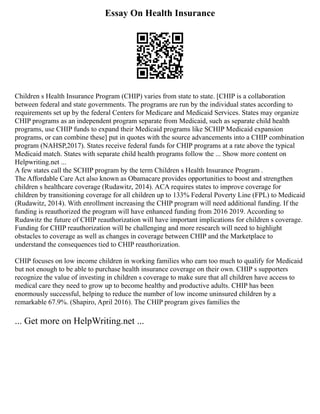 Essay On Health Insurance
Children s Health Insurance Program (CHIP) varies from state to state. [CHIP is a collaboration
between federal and state governments. The programs are run by the individual states according to
requirements set up by the federal Centers for Medicare and Medicaid Services. States may organize
CHIP programs as an independent program separate from Medicaid, such as separate child health
programs, use CHIP funds to expand their Medicaid programs like SCHIP Medicaid expansion
programs, or can combine these] put in quotes with the source advancements into a CHIP combination
program (NAHSP,2017). States receive federal funds for CHIP programs at a rate above the typical
Medicaid match. States with separate child health programs follow the ... Show more content on
Helpwriting.net ...
A few states call the SCHIP program by the term Children s Health Insurance Program .
The Affordable Care Act also known as Obamacare provides opportunities to boost and strengthen
children s healthcare coverage (Rudawitz, 2014). ACA requires states to improve coverage for
children by transitioning coverage for all children up to 133% Federal Poverty Line (FPL) to Medicaid
(Rudawitz, 2014). With enrollment increasing the CHIP program will need additional funding. If the
funding is reauthorized the program will have enhanced funding from 2016 2019. According to
Rudawitz the future of CHIP reauthorization will have important implications for children s coverage.
Funding for CHIP reauthorization will be challenging and more research will need to highlight
obstacles to coverage as well as changes in coverage between CHIP and the Marketplace to
understand the consequences tied to CHIP reauthorization.
CHIP focuses on low income children in working families who earn too much to qualify for Medicaid
but not enough to be able to purchase health insurance coverage on their own. CHIP s supporters
recognize the value of investing in children s coverage to make sure that all children have access to
medical care they need to grow up to become healthy and productive adults. CHIP has been
enormously successful, helping to reduce the number of low income uninsured children by a
remarkable 67.9%. (Shapiro, April 2016). The CHIP program gives families the
... Get more on HelpWriting.net ...
 