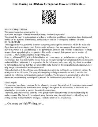 Does Having an Offshore Occupation Have a Detrimental...
RESEARCH QUESTION
The research question under review is;
How does having an offshore occupation impact the family dynamic?
The aim of the study is to investigate whether or not having an offshore occupation has a detrimental
impact on the dynamic of the family, particularly in relation to the spouse and their children.
BACKGROUND
There appears to be a gap in the literature concerning the adaptions to families whilst the male role
figure is away for weeks at a time, despite major s changes that have occurred across the industry.
However, Parkes et al (2005) looked at the perceptions, attitudes and concerns of spouses of offshore
workers from a psychological perspective. The results presented that spouses have a number of
concerns ... Show more content on Helpwriting.net ...
However, Gibson (2012) believed that children are competent to act as informants regarding their
experiences. Yet, it is important to ensure there are no significant power differences between the adults
and the children. Moreover, it is imperative for the children to understand why they have been asked
to participate and aware that they are allowed to make their own decisions about participation, hence
why an age restriction has been implemented.
The participants will be collected using the purposive sampling method, in environments such as the
work place or social events. The purposive sampling technique was selected as it is an effective
method for collecting participants in qualitative studies. The technique is constructed to allow the
researcher to deliberately select specific persons for their research (Teddie and Yu 2007).
Data Analysis
Focus groups have been renowned for its inherently complex data analysis. It requires an experienced
researcher to identify the themes that have emerged throughout the discussions, to ensure no bias
tailoring has been made to support theoretical assumptions.
Therefore, the data collected from the focus group will be transcribed by the researcher using the
audio recorder. The data will be analysed using thematic analysis which involves identifying and
coding the key themes that have emerged. Thematic analysis is a widely used
... Get more on HelpWriting.net ...
 