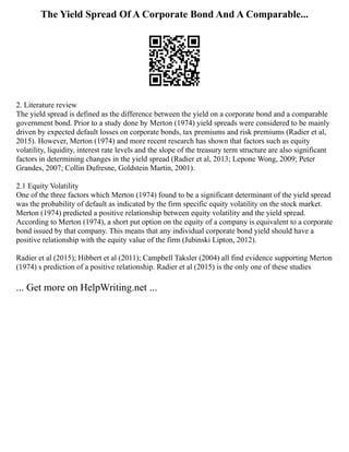 The Yield Spread Of A Corporate Bond And A Comparable...
2. Literature review
The yield spread is defined as the difference between the yield on a corporate bond and a comparable
government bond. Prior to a study done by Merton (1974) yield spreads were considered to be mainly
driven by expected default losses on corporate bonds, tax premiums and risk premiums (Radier et al,
2015). However, Merton (1974) and more recent research has shown that factors such as equity
volatility, liquidity, interest rate levels and the slope of the treasury term structure are also significant
factors in determining changes in the yield spread (Radier et al, 2013; Lepone Wong, 2009; Peter
Grandes, 2007; Collin Dufresne, Goldstein Martin, 2001).
2.1 Equity Volatility
One of the three factors which Merton (1974) found to be a significant determinant of the yield spread
was the probability of default as indicated by the firm specific equity volatility on the stock market.
Merton (1974) predicted a positive relationship between equity volatility and the yield spread.
According to Merton (1974), a short put option on the equity of a company is equivalent to a corporate
bond issued by that company. This means that any individual corporate bond yield should have a
positive relationship with the equity value of the firm (Jubinski Lipton, 2012).
Radier et al (2015); Hibbert et al (2011); Campbell Taksler (2004) all find evidence supporting Merton
(1974) s prediction of a positive relationship. Radier et al (2015) is the only one of these studies
... Get more on HelpWriting.net ...
 