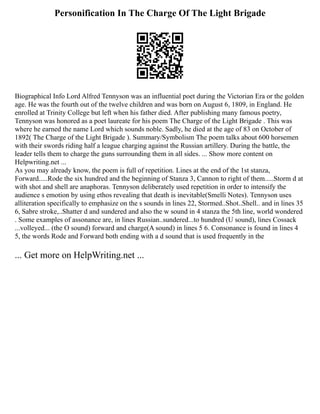 Personification In The Charge Of The Light Brigade
Biographical Info Lord Alfred Tennyson was an influential poet during the Victorian Era or the golden
age. He was the fourth out of the twelve children and was born on August 6, 1809, in England. He
enrolled at Trinity College but left when his father died. After publishing many famous poetry,
Tennyson was honored as a poet laureate for his poem The Charge of the Light Brigade . This was
where he earned the name Lord which sounds noble. Sadly, he died at the age of 83 on October of
1892( The Charge of the Light Brigade ). Summary/Symbolism The poem talks about 600 horsemen
with their swords riding half a league charging against the Russian artillery. During the battle, the
leader tells them to charge the guns surrounding them in all sides. ... Show more content on
Helpwriting.net ...
As you may already know, the poem is full of repetition. Lines at the end of the 1st stanza,
Forward.....Rode the six hundred and the beginning of Stanza 3, Cannon to right of them.....Storm d at
with shot and shell are anaphoras. Tennyson deliberately used repetition in order to intensify the
audience s emotion by using ethos revealing that death is inevitable(Smelli Notes). Tennyson uses
alliteration specifically to emphasize on the s sounds in lines 22, Stormed..Shot..Shell.. and in lines 35
6, Sabre stroke,..Shatter d and sundered and also the w sound in 4 stanza the 5th line, world wondered
. Some examples of assonance are, in lines Russian..sundered...to hundred (U sound), lines Cossack
...volleyed... (the O sound) forward and charge(A sound) in lines 5 6. Consonance is found in lines 4
5, the words Rode and Forward both ending with a d sound that is used frequently in the
... Get more on HelpWriting.net ...
 