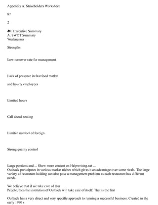 Appendix A. Stakeholders Worksheet
87
2
I. Executive Summary
A. SWOT Summary
Weaknesses
Strengths
Low turnover rate for management
Lack of presence in fast food market
and hourly employees
Limited hours
Call ahead seating
Limited number of foreign
Strong quality control
Large portions and ... Show more content on Helpwriting.net ...
Outback participates in various market niches which gives it an advantage over some rivals. The large
variety of restaurant holding can also pose a management problem as each restaurant has different
needs.
We believe that if we take care of Our
People, then the institution of Outback will take care of itself. That is the first
Outback has a very direct and very specific approach to running a successful business. Created in the
early 1990 s
 