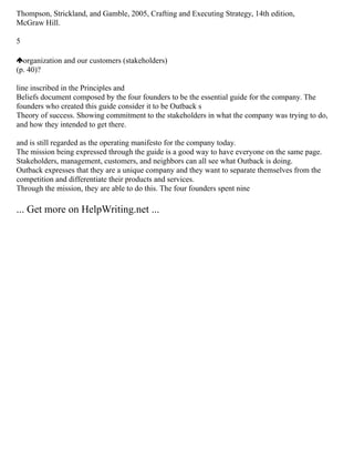 Thompson, Strickland, and Gamble, 2005, Crafting and Executing Strategy, 14th edition,
McGraw Hill.
5
organization and our customers (stakeholders)
(p. 40)?
line inscribed in the Principles and
Beliefs document composed by the four founders to be the essential guide for the company. The
founders who created this guide consider it to be Outback s
Theory of success. Showing commitment to the stakeholders in what the company was trying to do,
and how they intended to get there.
and is still regarded as the operating manifesto for the company today.
The mission being expressed through the guide is a good way to have everyone on the same page.
Stakeholders, management, customers, and neighbors can all see what Outback is doing.
Outback expresses that they are a unique company and they want to separate themselves from the
competition and differentiate their products and services.
Through the mission, they are able to do this. The four founders spent nine
... Get more on HelpWriting.net ...
 