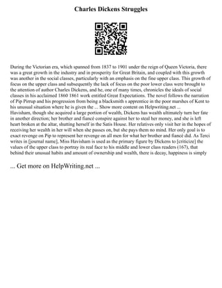 Charles Dickens Struggles
During the Victorian era, which spanned from 1837 to 1901 under the reign of Queen Victoria, there
was a great growth in the industry and in prosperity for Great Britain, and coupled with this growth
was another in the social classes, particularly with an emphasis on the fine upper class. This growth of
focus on the upper class and subsequently the lack of focus on the poor lower class were brought to
the attention of author Charles Dickens, and he, one of many times, chronicles the ideals of social
classes in his acclaimed 1860 1861 work entitled Great Expectations. The novel follows the narration
of Pip Pirrup and his progression from being a blacksmith s apprentice in the poor marshes of Kent to
his unusual situation where he is given the ... Show more content on Helpwriting.net ...
Havisham, though she acquired a large portion of wealth, Dickens has wealth ultimately turn her fate
in another direction; her brother and fiancé conspire against her to steal her money, and she is left
heart broken at the altar, shutting herself in the Satis House. Her relatives only visit her in the hopes of
receiving her wealth in her will when she passes on, but she pays them no mind. Her only goal is to
exact revenge on Pip to represent her revenge on all men for what her brother and fiancé did. As Terci
writes in [journal name], Miss Havisham is used as the primary figure by Dickens to [criticize] the
values of the upper class to portray its real face to his middle and lower class readers (167), that
behind their unusual habits and amount of ownership and wealth, there is decay, happiness is simply
... Get more on HelpWriting.net ...
 