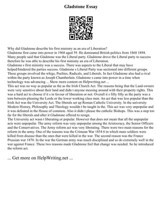 Gladstone Essay
Why did Gladstone describe his first ministry as an era of Liberation?
Gladstone first came into power in 1968 aged 59. He dominated British politics from 1868 1894.
Many people said that Gladstone was the Liberal party. Gladstone drove the Liberal party to success
therefore he was able to describe his first ministry an era of Liberation.
Gladstone s first ministry was a success. There was aspects to the Liberal that may have
helped/hindered the parties success. Gladstone s Liberal Party was sectioned into different groups.
These groups involved the whigs, Peelites, Radicals, and Liberals. In fact Gladstone also had a rival
within the party known as Joseph Chamberlain. Gladstone s came into power in a time when
technology was advancing ... Show more content on Helpwriting.net ...
This act was no way as popular as the as the Irish Church Act. The reasons being that the Land owners
were very sensitive about their land and didn t anyone messing around with their property rights. This
was a hard act to choose if it s in favour of liberation or not. Overall it s fifty fifty as the party was a
torn between pleasing the Lords or the lower working class men. An act that was less popular than the
Irish Act was the University Act. The liberals set up Roman Catholic University. In the university
Modern History, Philosophy and Theology wouldn t be taught in the. This act was very unpopular and
it was defeated in the House of common. Also it didn t please the catholic Bishops. This was a step too
far for the liberals and after it Gladstone offered to resign.
The University act wasn t liberating or popular. However that does not mean that all the unpopular
acts were unpopular. The army reform was very unpopular among the Aristocracy, the Senior Officers
and the Conservatives. The Army reform act was very liberating. There were two main reasons for the
reform in the army. One of the reasons was the Crimean War 1854 6 in which mare soldiers were
killed from disease than the ones that were killed in the war. The second reason was the France
Prussian war 1870. In the war the German army was much disciplined and so do extremely well in the
war against France. These two reasons made Gladstone feel that change was needed. So he introduced
the reform act.
... Get more on HelpWriting.net ...
 