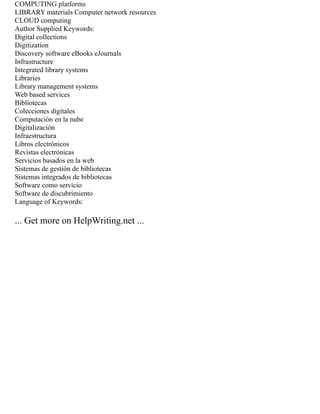 COMPUTING platforms
LIBRARY materials Computer network resources
CLOUD computing
Author Supplied Keywords:
Digital collections
Digitization
Discovery software eBooks eJournals
Infrastructure
Integrated library systems
Libraries
Library management systems
Web based services
Bibliotecas
Colecciones digitales
Computación en la nube
Digitalización
Infraestructura
Libros electrónicos
Revistas electrónicas
Servicios basados en la web
Sistemas de gestión de bibliotecas
Sistemas integrados de bibliotecas
Software como servicio
Software de discubrimiento
Language of Keywords:
... Get more on HelpWriting.net ...
 